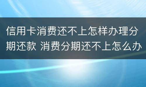 信用卡消费还不上怎样办理分期还款 消费分期还不上怎么办