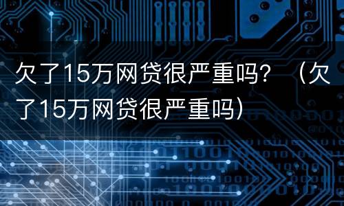 欠了15万网贷很严重吗？（欠了15万网贷很严重吗）