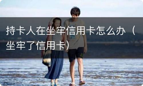 持卡人在坐牢信用卡怎么办（坐牢了信用卡）