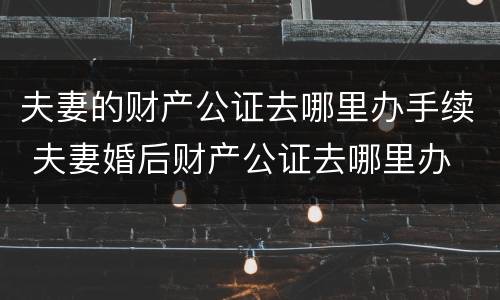 夫妻的财产公证去哪里办手续 夫妻婚后财产公证去哪里办