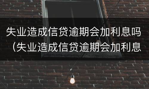 失业造成信贷逾期会加利息吗（失业造成信贷逾期会加利息吗怎么办）