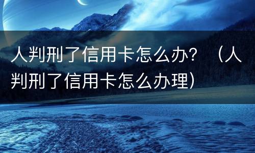 人判刑了信用卡怎么办？（人判刑了信用卡怎么办理）