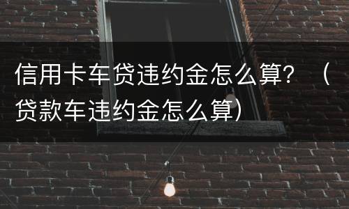 信用卡车贷违约金怎么算？（贷款车违约金怎么算）