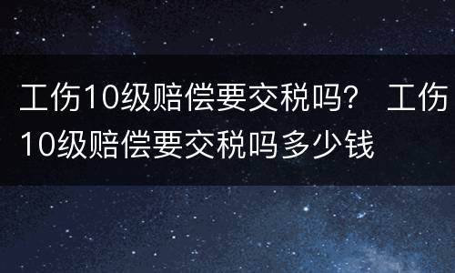 工伤10级赔偿要交税吗？ 工伤10级赔偿要交税吗多少钱