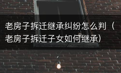 老房子拆迁继承纠纷怎么判（老房子拆迁子女如何继承）