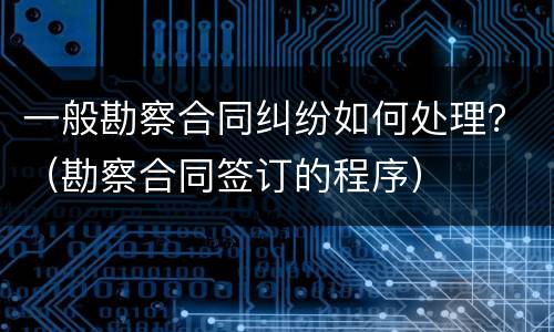 一般勘察合同纠纷如何处理？（勘察合同签订的程序）
