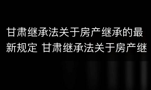 甘肃继承法关于房产继承的最新规定 甘肃继承法关于房产继承的最新规定是