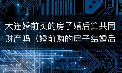 大连婚前买的房子婚后算共同财产吗（婚前购的房子结婚后属于夫妻共同财产吗?）