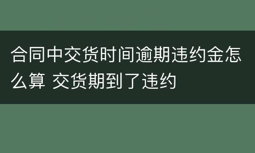 合同中交货时间逾期违约金怎么算 交货期到了违约