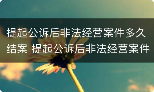 提起公诉后非法经营案件多久结案 提起公诉后非法经营案件多久结案的