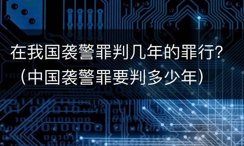 在我国袭警罪判几年的罪行？（中国袭警罪要判多少年）