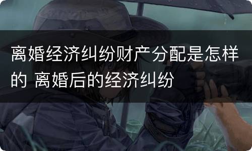 离婚经济纠纷财产分配是怎样的 离婚后的经济纠纷