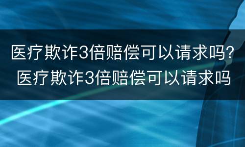 医疗欺诈3倍赔偿可以请求吗？ 医疗欺诈3倍赔偿可以请求吗