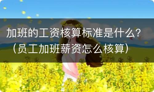 加班的工资核算标准是什么？（员工加班薪资怎么核算）