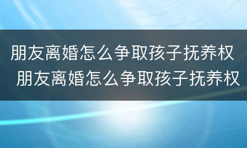 朋友离婚怎么争取孩子抚养权 朋友离婚怎么争取孩子抚养权和抚养权