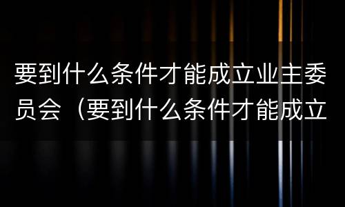要到什么条件才能成立业主委员会（要到什么条件才能成立业主委员会成员）