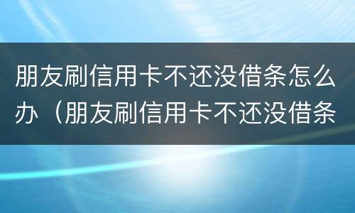 朋友刷信用卡不还没借条怎么办（朋友刷信用卡不还没借条怎么办呢）
