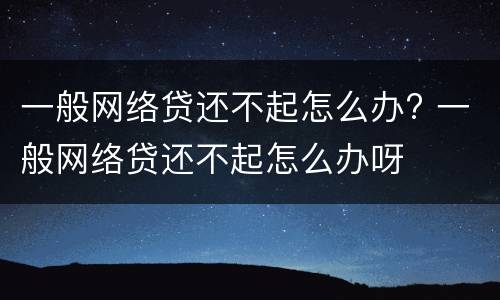 一般网络贷还不起怎么办? 一般网络贷还不起怎么办呀