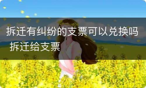 拆迁有纠纷的支票可以兑换吗 拆迁给支票