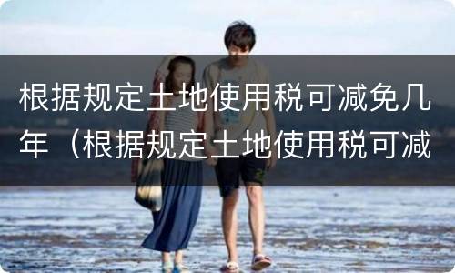 根据规定土地使用税可减免几年（根据规定土地使用税可减免几年内）
