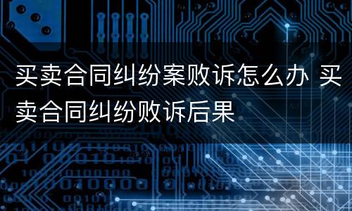 买卖合同纠纷案败诉怎么办 买卖合同纠纷败诉后果