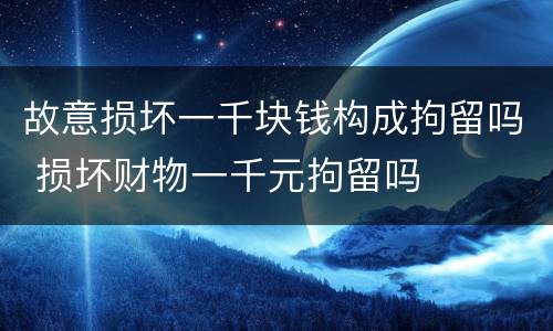 故意损坏一千块钱构成拘留吗 损坏财物一千元拘留吗