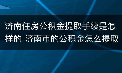 济南住房公积金提取手续是怎样的 济南市的公积金怎么提取