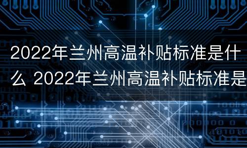 2022年兰州高温补贴标准是什么 2022年兰州高温补贴标准是什么样的