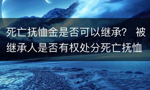 死亡抚恤金是否可以继承？ 被继承人是否有权处分死亡抚恤金