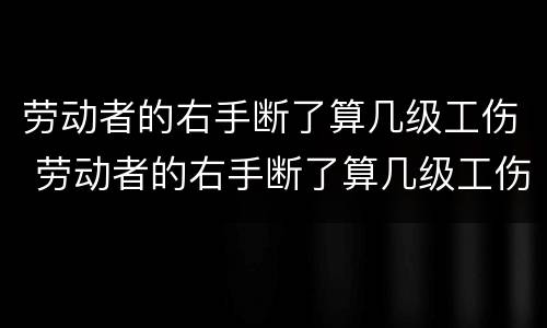 劳动者的右手断了算几级工伤 劳动者的右手断了算几级工伤呢