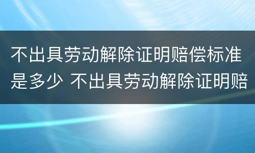 不出具劳动解除证明赔偿标准是多少 不出具劳动解除证明赔偿标准是多少钱