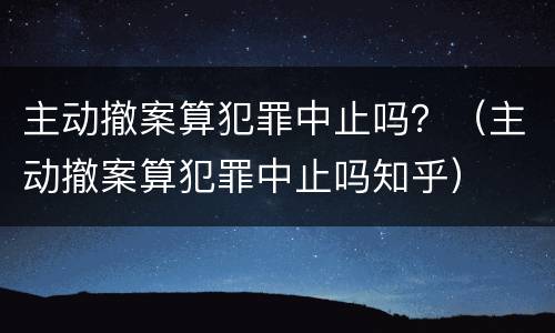 主动撤案算犯罪中止吗？（主动撤案算犯罪中止吗知乎）