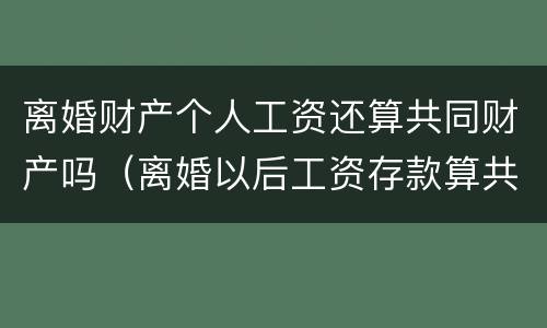 离婚财产个人工资还算共同财产吗（离婚以后工资存款算共同财产吗）