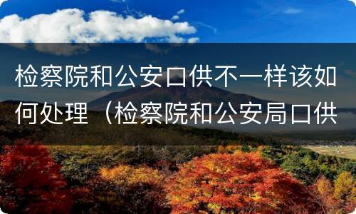 检察院和公安口供不一样该如何处理（检察院和公安局口供不一样）