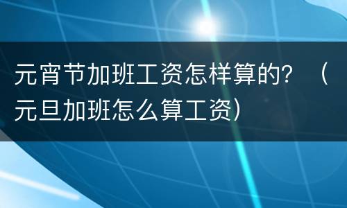 元宵节加班工资怎样算的？（元旦加班怎么算工资）
