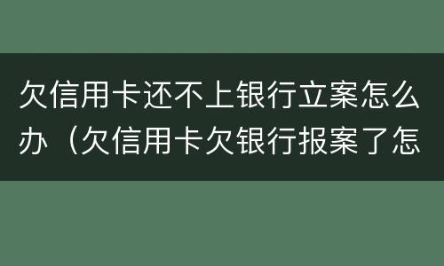 欠信用卡还不上银行立案怎么办（欠信用卡欠银行报案了怎么办）