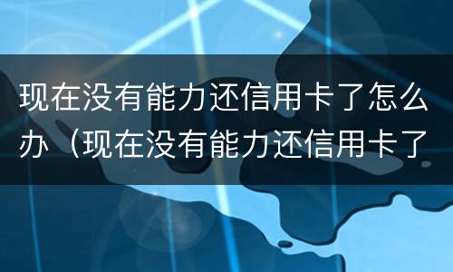 现在没有能力还信用卡了怎么办（现在没有能力还信用卡了怎么办呢）