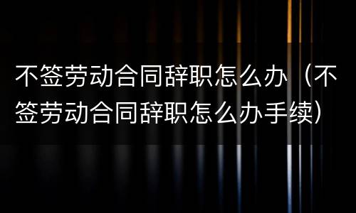 不签劳动合同辞职怎么办（不签劳动合同辞职怎么办手续）