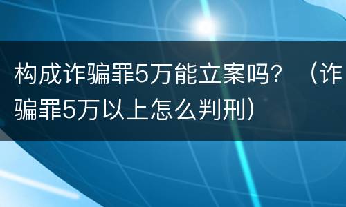构成诈骗罪5万能立案吗？（诈骗罪5万以上怎么判刑）