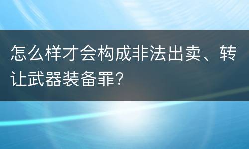怎么样才会构成非法出卖、转让武器装备罪?