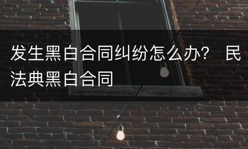 发生黑白合同纠纷怎么办？ 民法典黑白合同