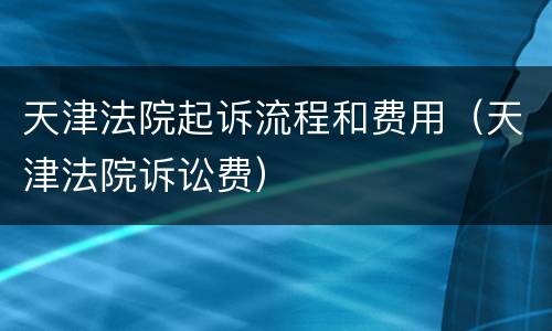 天津法院起诉流程和费用（天津法院诉讼费）