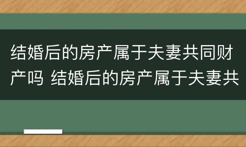 结婚后的房产属于夫妻共同财产吗 结婚后的房产属于夫妻共同财产吗怎么算