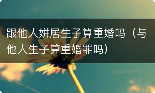 跟他人姘居生子算重婚吗（与他人生子算重婚罪吗）