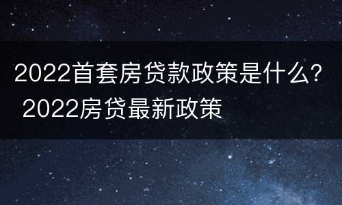 2022首套房贷款政策是什么？ 2022房贷最新政策