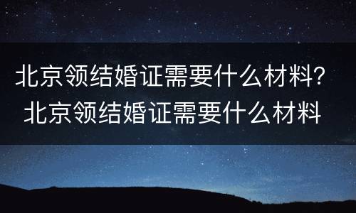 北京领结婚证需要什么材料？ 北京领结婚证需要什么材料
