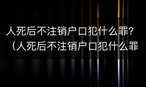 人死后不注销户口犯什么罪？（人死后不注销户口犯什么罪名）