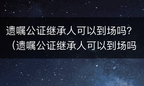 遗嘱公证继承人可以到场吗？（遗嘱公证继承人可以到场吗现在）
