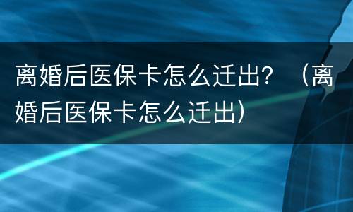 离婚后医保卡怎么迁出？（离婚后医保卡怎么迁出）