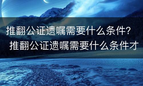 推翻公证遗嘱需要什么条件？ 推翻公证遗嘱需要什么条件才有效